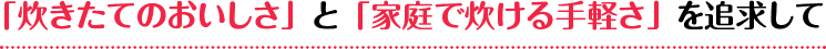 「炊きたてのおいしさ」と「家庭で炊ける手軽さ」を追求して