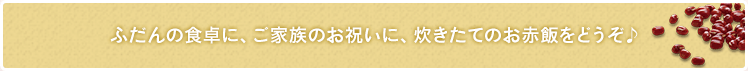 ふだんの食卓に、ご家族のお祝いに、炊きたてのお赤飯をどうぞ♪
