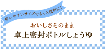 使いやすいサイズでもっと便利に！ おいしさそのまま 卓上密封ボトルしょうゆ
